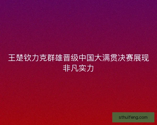王楚钦力克群雄晋级中国大满贯决赛展现非凡实力