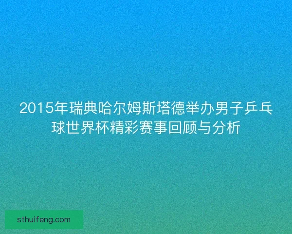 2015年瑞典哈尔姆斯塔德举办男子乒乓球世界杯精彩赛事回顾与分析