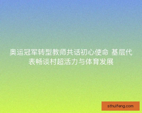 奥运冠军转型教师共话初心使命 基层代表畅谈村超活力与体育发展 奥运冠军转型教师共话初心使命 基层代表畅谈村超活力与体育发展