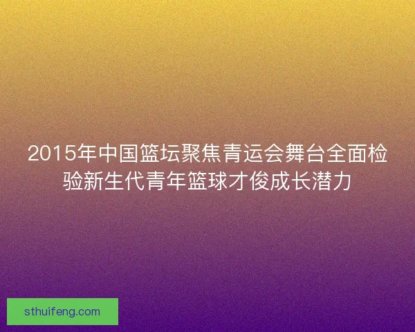 2015年中国篮坛聚焦青运会舞台全面检验新生代青年篮球才俊成长潜力 2015年中国篮坛聚焦青运会舞台全面检验新生代青年篮球才俊成长潜力