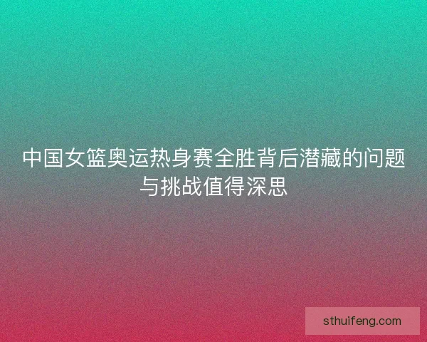 中国女篮奥运热身赛全胜背后潜藏的问题与挑战值得深思