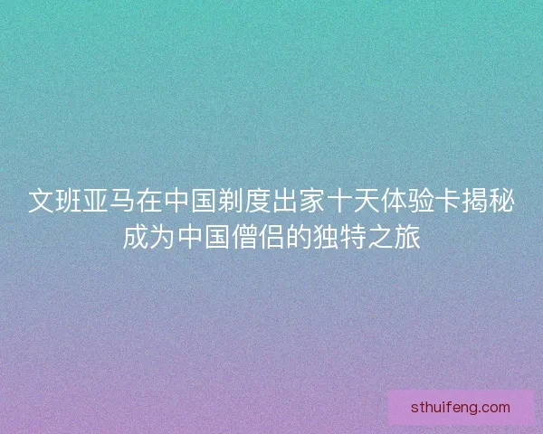 文班亚马在中国剃度出家十天体验卡揭秘成为中国僧侣的独特之旅 文班亚马在中国剃度出家十天体验卡揭秘成为中国僧侣的独特之旅