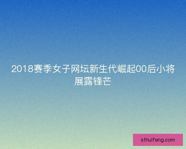 2018赛季女子网坛新生代崛起00后小将展露锋芒