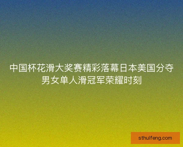 中国杯花滑大奖赛精彩落幕日本美国分夺男女单人滑冠军荣耀时刻