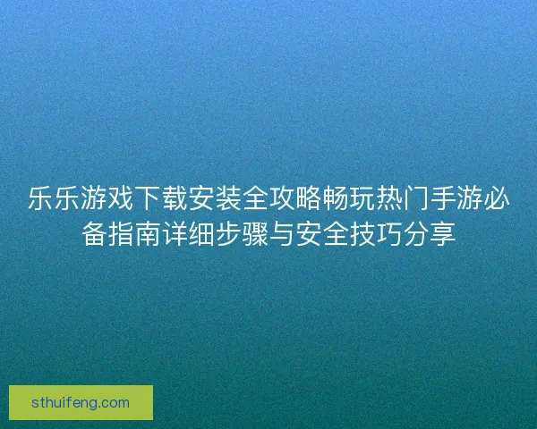 乐乐游戏下载安装全攻略畅玩热门手游必备指南详细步骤与安全技巧分享 乐乐游戏下载安装全攻略畅玩热门手游必备指南详细步骤与安全技巧分享