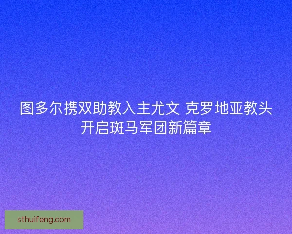 图多尔携双助教入主尤文 克罗地亚教头开启斑马军团新篇章