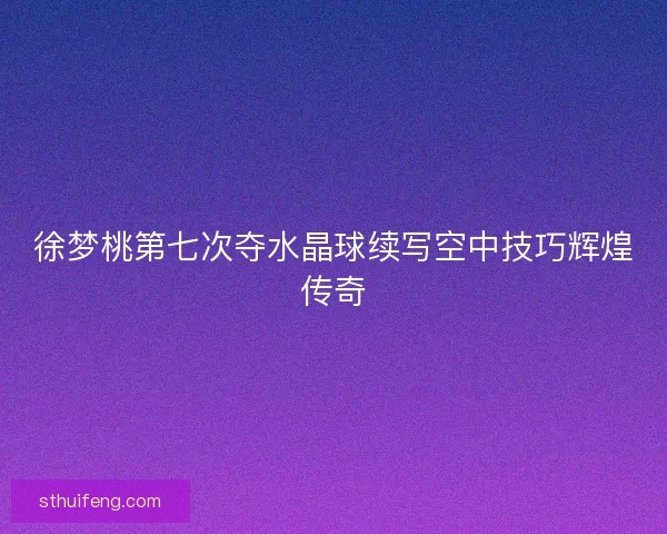 徐梦桃第七次夺水晶球续写空中技巧辉煌传奇