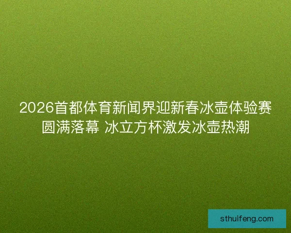 2026首都体育新闻界迎新春冰壶体验赛圆满落幕 冰立方杯激发冰壶热潮 2026首都体育新闻界迎新春冰壶体验赛圆满落幕 冰立方杯激发冰壶热潮