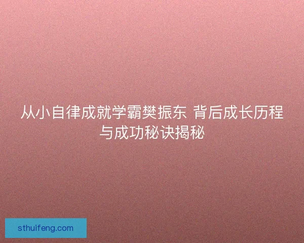 从小自律成就学霸樊振东 背后成长历程与成功秘诀揭秘