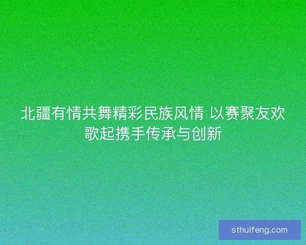 北疆有情共舞精彩民族风情 以赛聚友欢歌起携手传承与创新 北疆有情共舞精彩民族风情 以赛聚友欢歌起携手传承与创新