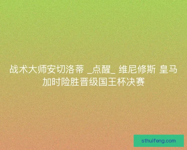 战术大师安切洛蒂 _点醒_ 维尼修斯 皇马加时险胜晋级国王杯决赛