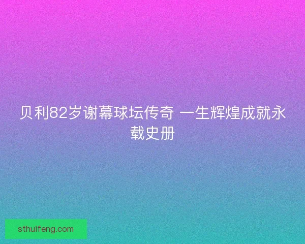 贝利82岁谢幕球坛传奇 一生辉煌成就永载史册 贝利82岁谢幕球坛传奇 一生辉煌成就永载史册
