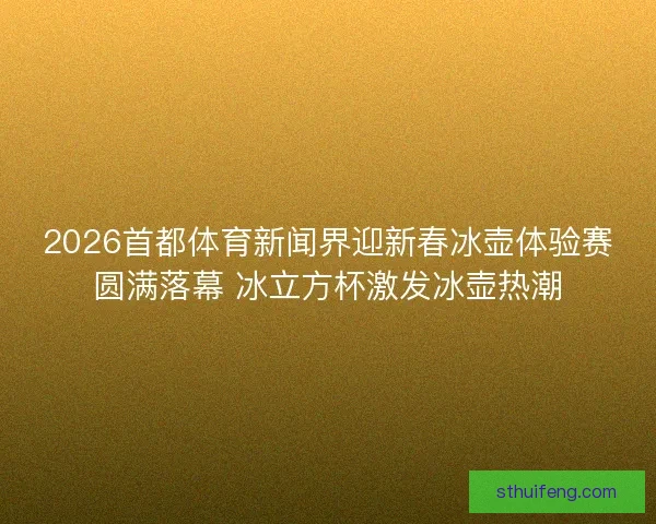 2026首都体育新闻界迎新春冰壶体验赛圆满落幕 冰立方杯激发冰壶热潮