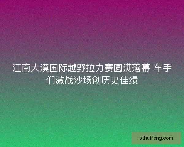 江南大漠国际越野拉力赛圆满落幕 车手们激战沙场创历史佳绩 江南大漠国际越野拉力赛圆满落幕 车手们激战沙场创历史佳绩