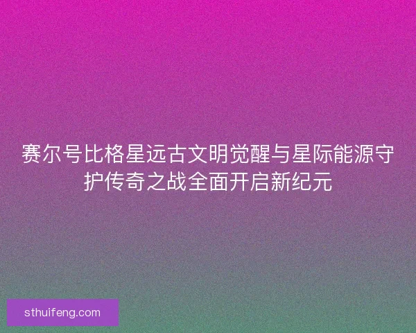 赛尔号比格星远古文明觉醒与星际能源守护传奇之战全面开启新纪元