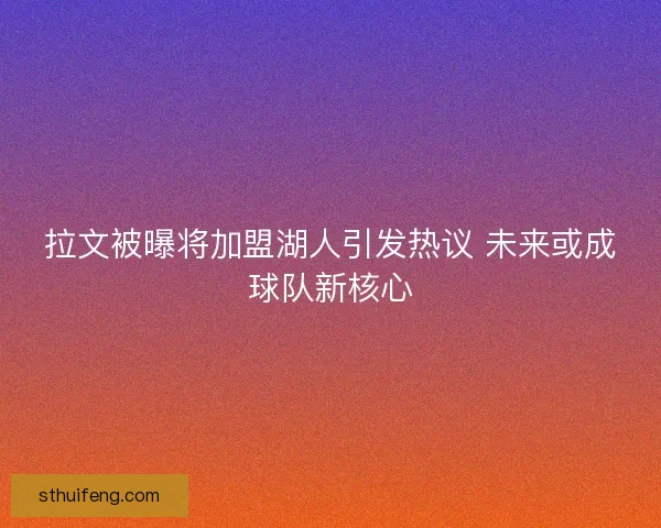 拉文被曝将加盟湖人引发热议 未来或成球队新核心