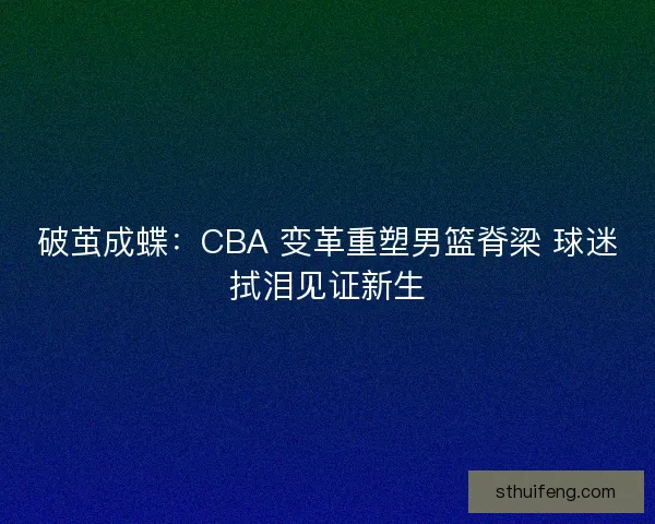破茧成蝶：CBA 变革重塑男篮脊梁 球迷拭泪见证新生