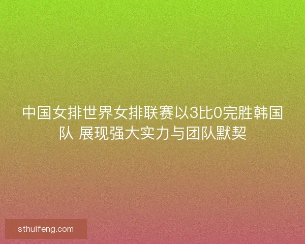 中国女排世界女排联赛以3比0完胜韩国队 展现强大实力与团队默契 中国女排世界女排联赛以3比0完胜韩国队 展现强大实力与团队默契