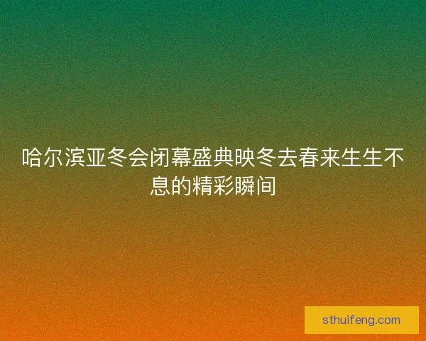 哈尔滨亚冬会闭幕盛典映冬去春来生生不息的精彩瞬间 哈尔滨亚冬会闭幕盛典映冬去春来生生不息的精彩瞬间