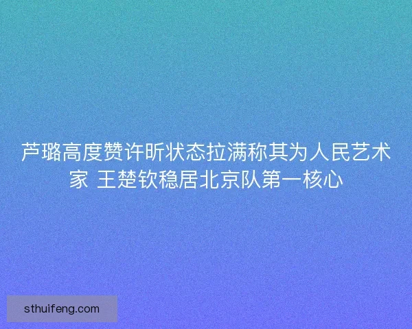 芦璐高度赞许昕状态拉满称其为人民艺术家 王楚钦稳居北京队第一核心 芦璐高度赞许昕状态拉满称其为人民艺术家 王楚钦稳居北京队第一核心