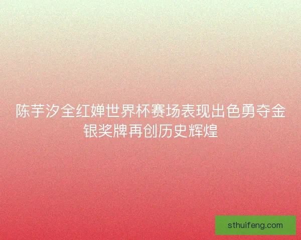 陈芋汐全红婵世界杯赛场表现出色勇夺金银奖牌再创历史辉煌 陈芋汐全红婵世界杯赛场表现出色勇夺金银奖牌再创历史辉煌